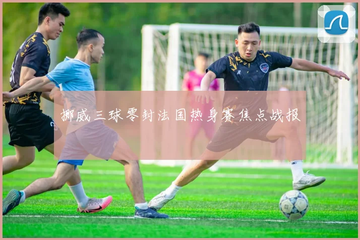 挪威三球零封法国热身赛焦点战报