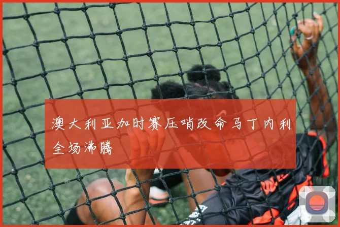 澳大利亚加时赛压哨改命马丁内利全场沸腾