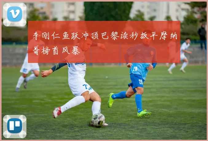 李刚仁鱼跃冲顶巴黎读秒扳平摩纳哥榜首风暴