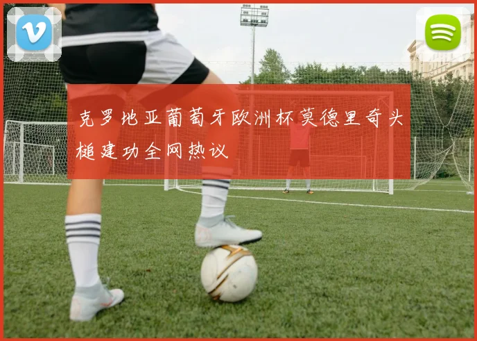 克罗地亚葡萄牙欧洲杯莫德里奇头槌建功全网热议