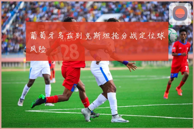 葡萄牙乌兹别克斯坦抢分战定位球风险