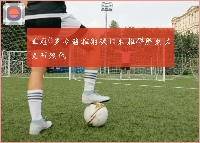 亚冠C罗冷静推射破门利雅得胜利力克布赖代