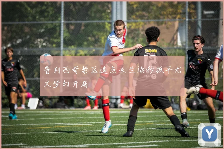 普利西奇禁区造点米兰读秒扳平尤文梦幻开局
