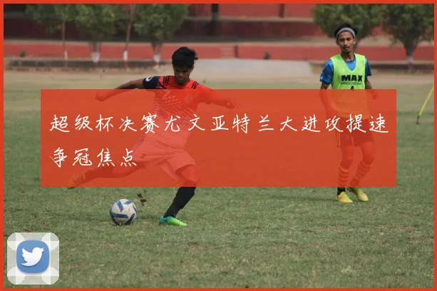 超级杯决赛尤文亚特兰大进攻提速争冠焦点