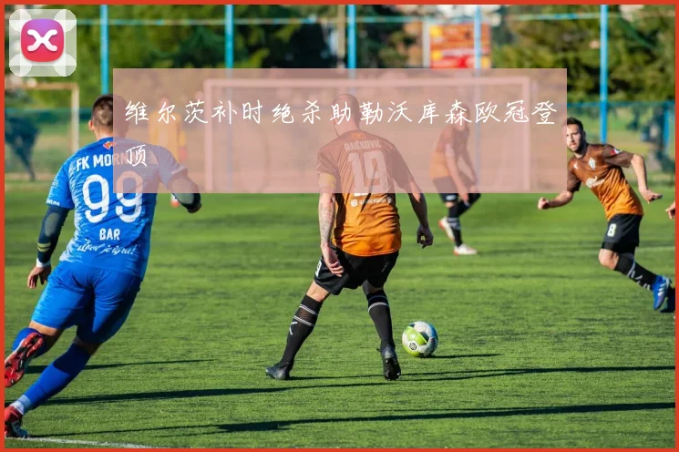 维尔茨补时绝杀助勒沃库森欧冠登顶