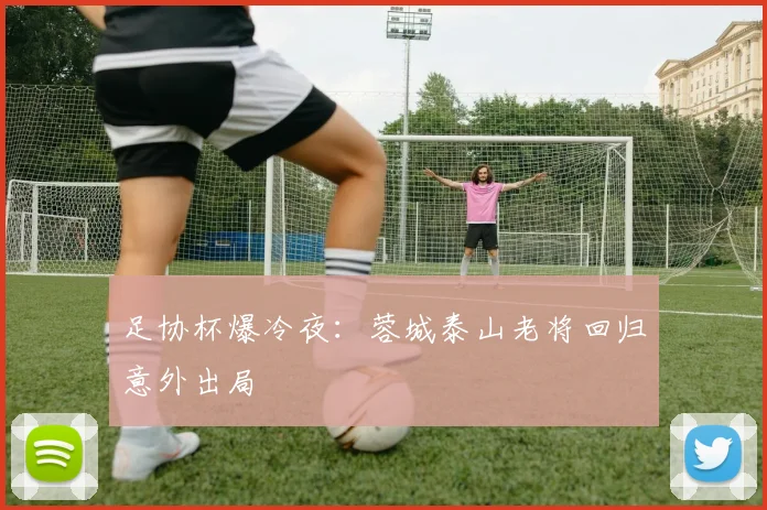 足协杯爆冷夜：蓉城泰山老将回归意外出局