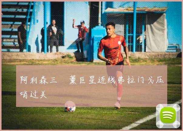 阿利森三笘薰巨星连线弗拉门戈压哨过关