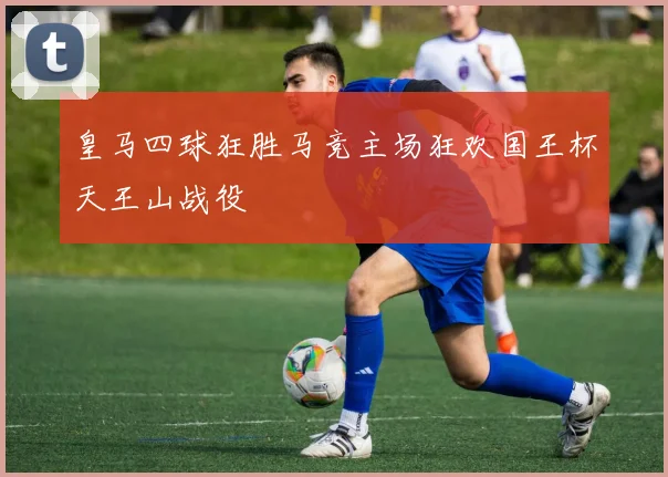 皇马四球狂胜马竞主场狂欢国王杯天王山战役