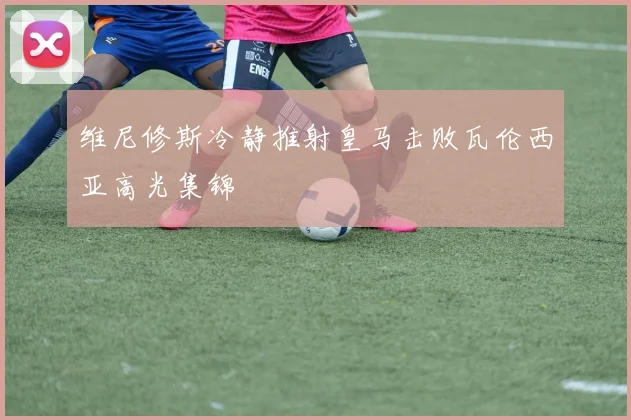 维尼修斯冷静推射皇马击败瓦伦西亚高光集锦