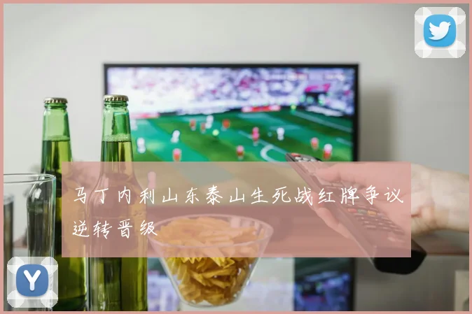 马丁内利山东泰山生死战红牌争议逆转晋级