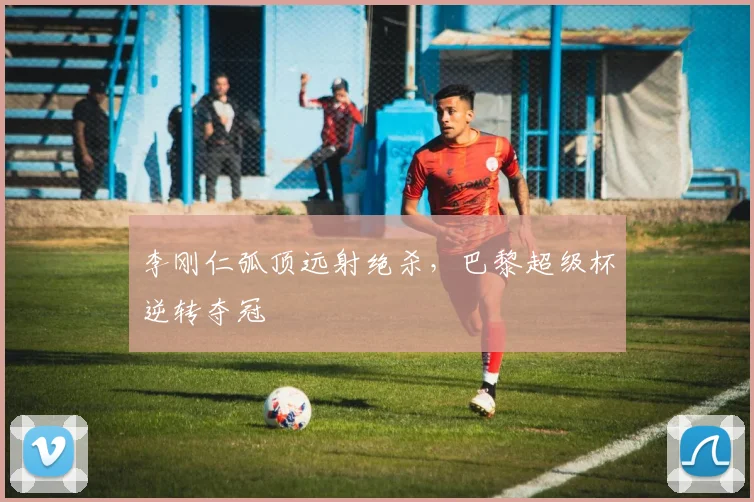 李刚仁弧顶远射绝杀,巴黎超级杯逆转夺冠