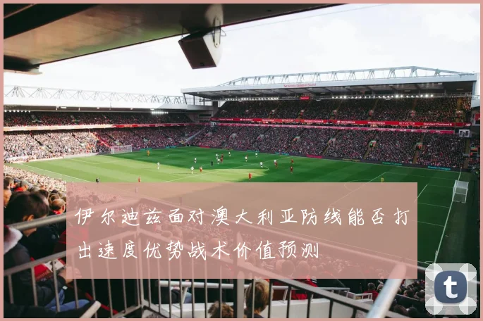 伊尔迪兹面对澳大利亚防线能否打出速度优势战术价值预测