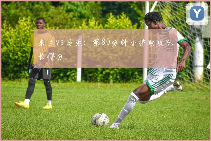 米兰vs马竞:第80分钟小将助攻队长得分