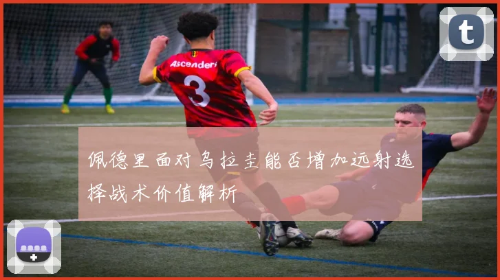 佩德里面对乌拉圭能否增加远射选择战术价值解析