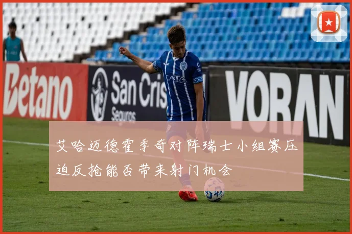 艾哈迈德霍季奇对阵瑞士小组赛压迫反抢能否带来射门机会