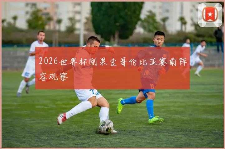 2026世界杯刚果金哥伦比亚赛前阵容观察