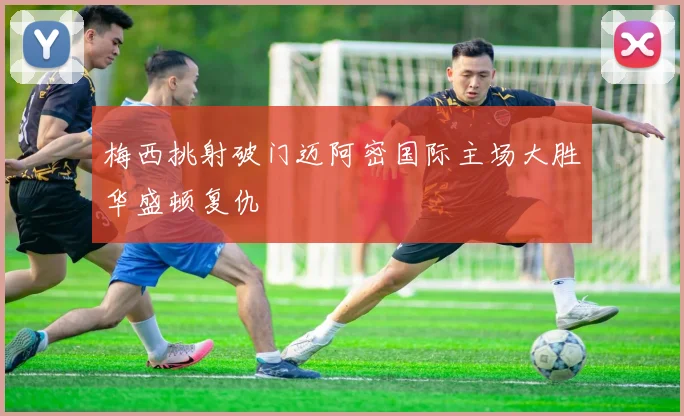 梅西挑射破门迈阿密国际主场大胜华盛顿复仇