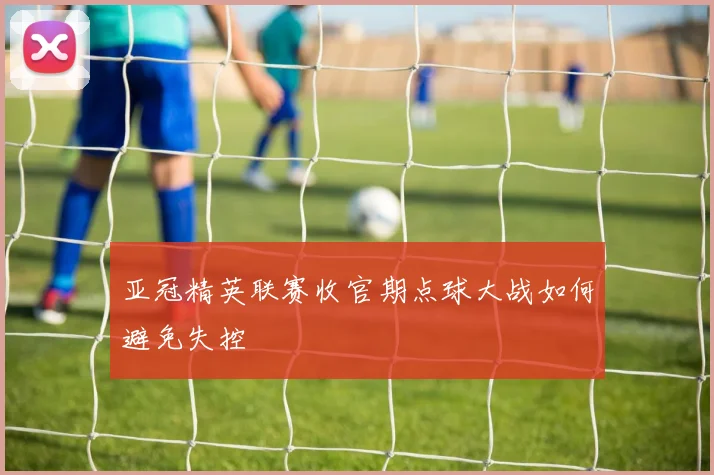 亚冠精英联赛收官期点球大战如何避免失控