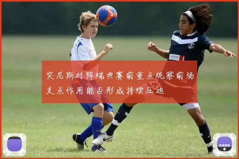 突尼斯对阵瑞典赛前重点观察前场支点作用能否形成持续压迫