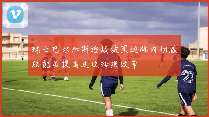 瑞士巴尔加斯迎战波黑边路内切威胁能否提高进攻转换效率