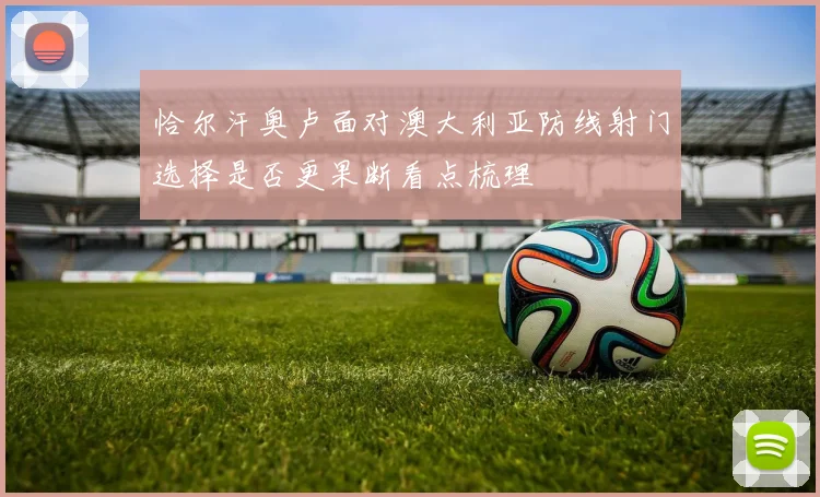 恰尔汗奥卢面对澳大利亚防线射门选择是否更果断看点梳理