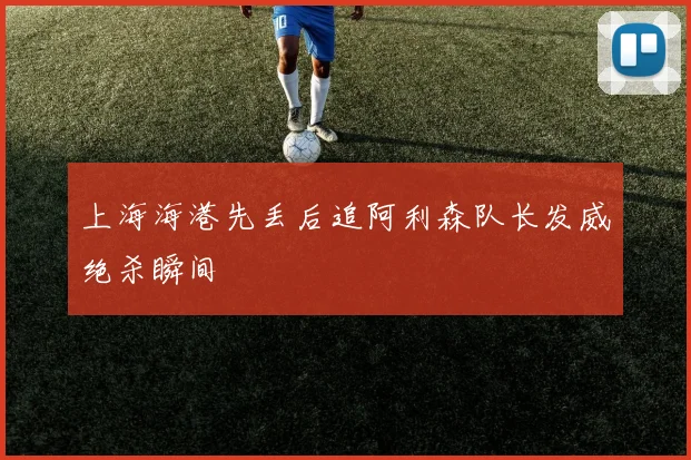 上海海港先丢后追阿利森队长发威绝杀瞬间