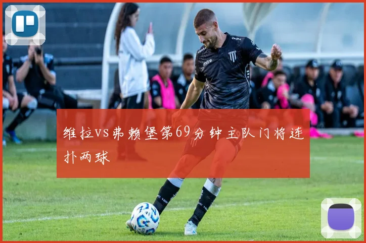 维拉vs弗赖堡第69分钟主队门将连扑两球