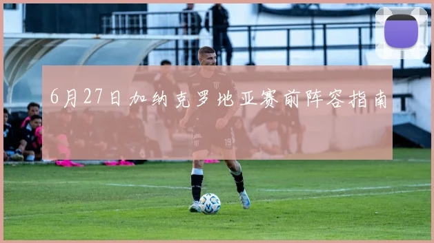 6月27日加纳克罗地亚赛前阵容指南