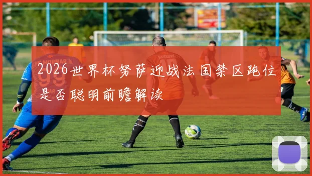 2026世界杯努萨迎战法国禁区跑位是否聪明前瞻解读