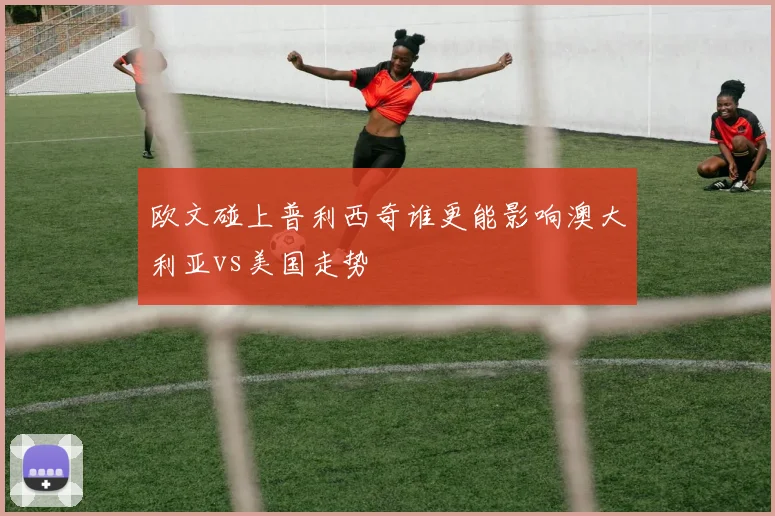 欧文碰上普利西奇谁更能影响澳大利亚vs美国走势