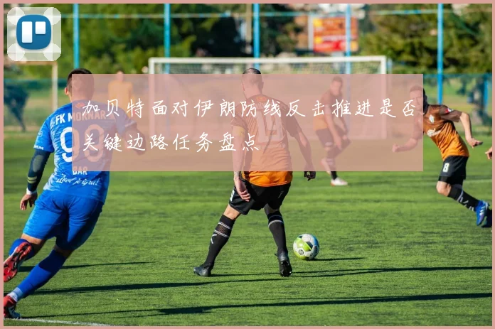 加贝特面对伊朗防线反击推进是否关键边路任务盘点