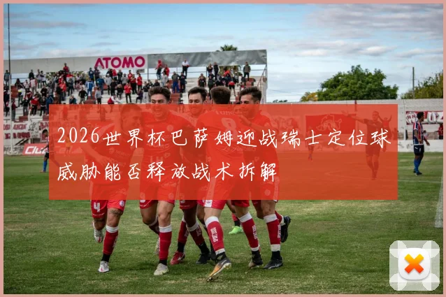 2026世界杯巴萨姆迎战瑞士定位球威胁能否释放战术拆解