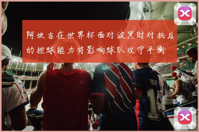 阿坎吉在世界杯面对波黑时对抗后的控球能力将影响球队攻守平衡