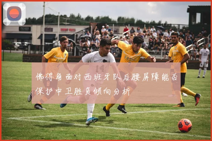 佛得角面对西班牙队后腰屏障能否保护中卫胜负倾向分析
