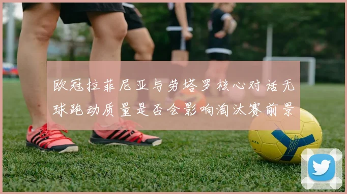 欧冠拉菲尼亚与劳塔罗核心对话无球跑动质量是否会影响淘汰赛前景